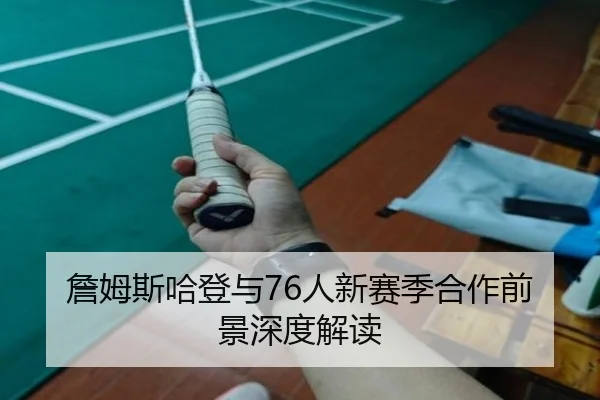 詹姆斯哈登与76人新赛季合作前景深度解读